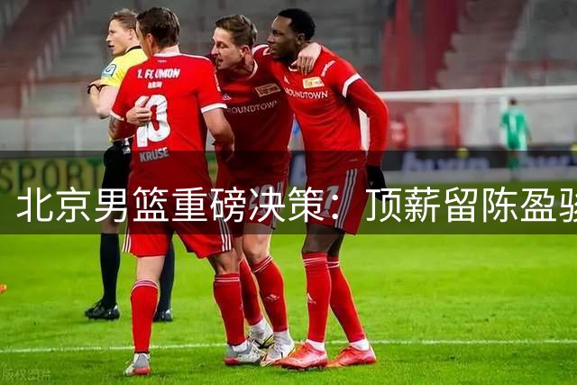 北京男篮重磅决策：顶薪留陈盈骏，范子铭重返内线轮换