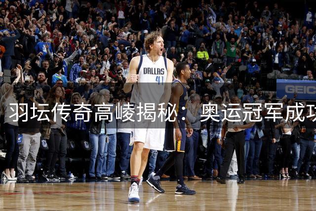 羽坛传奇高崚揭秘：奥运冠军成功的信念密码在于永不放弃